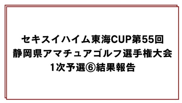 セキスイハイム東海CUP第55回静岡県アマチュアゴルフ選手権大会1次予選⑥結果報告