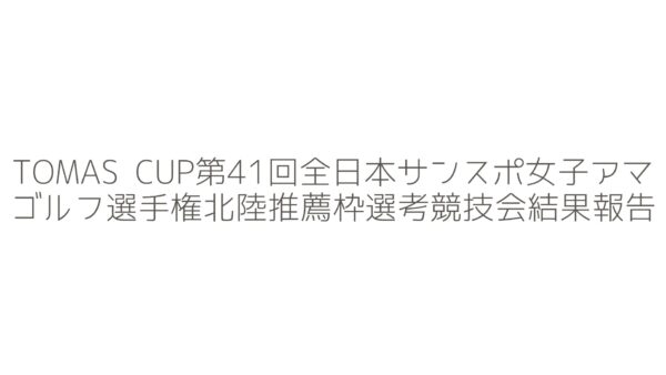 TOMAS CUP第41回全日本サンスポ女子アマゴルフ選手権北陸推薦枠選考競技会の結果報告