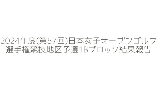 2024年度(第57回)日本女子オープンゴルフ選手権競技地区予選1Bブロックの結果報告