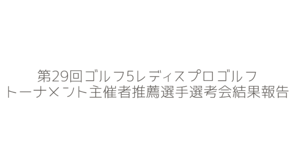 第29回ゴルフ5レディスプロゴルフトーナメント主催者推薦選手選考会の結果報告